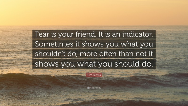 Tim Ferriss Quote: “Fear is your friend. It is an indicator. Sometimes it shows you what you shouldn’t do, more often than not it shows you what you should do.”