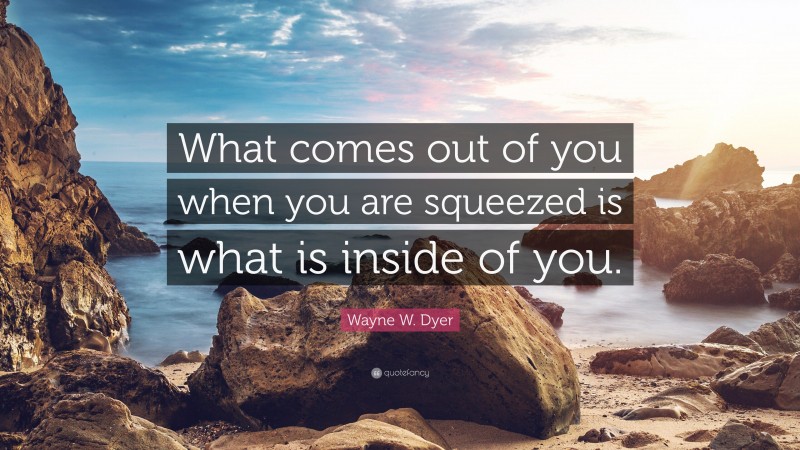 Wayne W. Dyer Quote: “What comes out of you when you are squeezed is what is inside of you.”