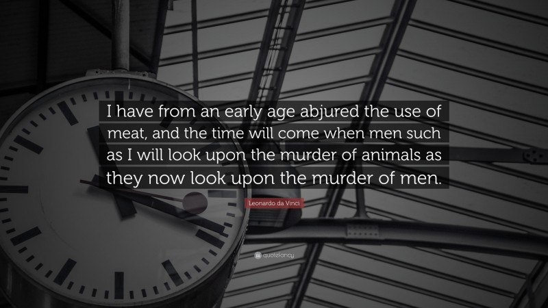 Leonardo da Vinci Quote: “I have from an early age abjured the use of meat, and the time will come when men such as I will look upon the murder of animals as they now look upon the murder of men.”