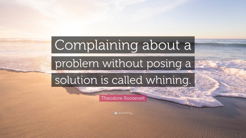 Theodore Roosevelt Quote: “Complaining about a problem without posing a solution is called whining.”