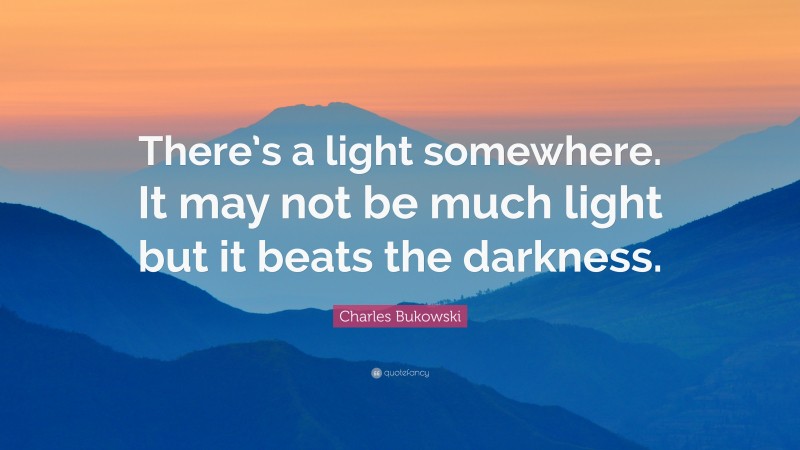 Charles Bukowski Quote: “There’s a light somewhere. It may not be much light but it beats the darkness.”