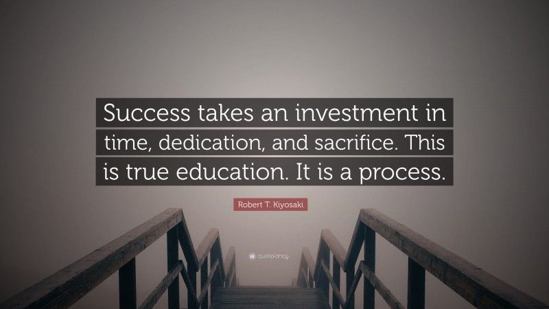 Robert T. Kiyosaki Quote: “Success takes an investment in time, dedication, and sacrifice. This is true education. It is a process.”