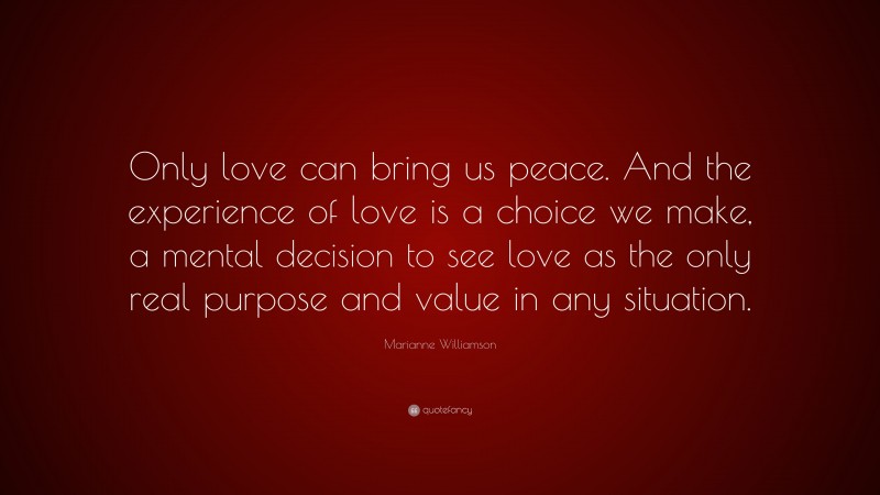Marianne Williamson Quote: “Only love can bring us peace. And the experience of love is a choice we make, a mental decision to see love as the only real purpose and value in any situation.”