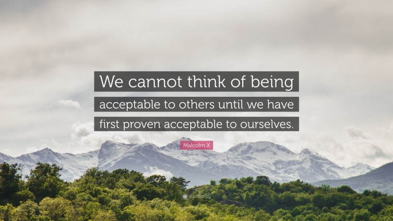 Malcolm X Quote: “We cannot think of being acceptable to others until we have first proven acceptable to ourselves.”