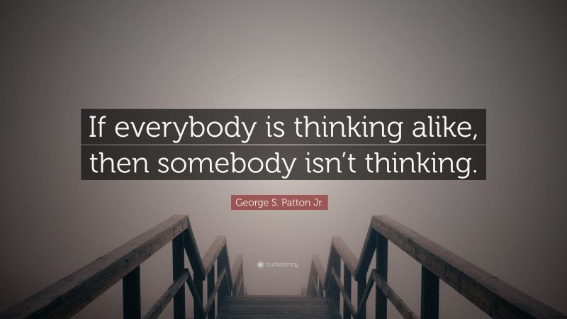 George S. Patton Jr. Quote: “If everybody is thinking alike, then somebody isn’t thinking.”