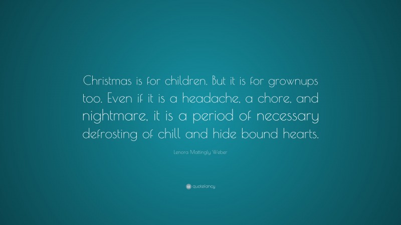 Lenora Mattingly Weber Quote: “Christmas is for children. But it is for grownups too. Even if it is a headache, a chore, and nightmare, it is a period of necessary defrosting of chill and hide bound hearts.”