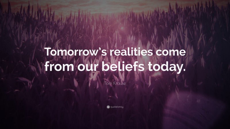 Tom Krause Quote: “Tomorrow’s realities come from our beliefs today.”