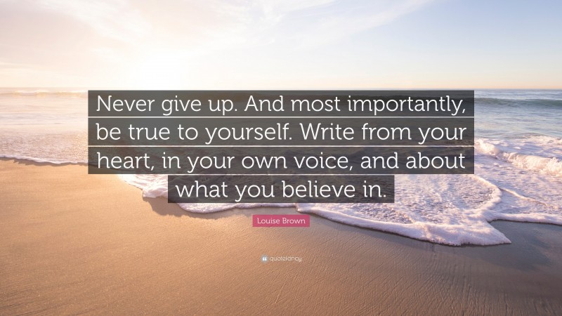 Louise Brown Quote: “Never give up. And most importantly, be true to yourself. Write from your heart, in your own voice, and about what you believe in.”