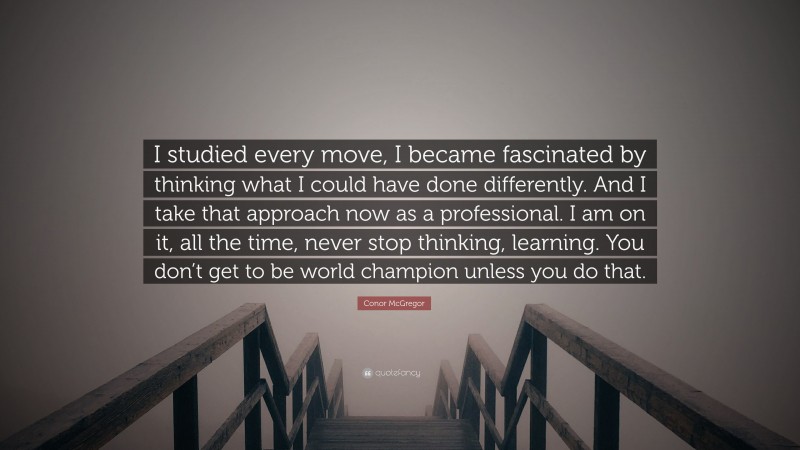 Conor McGregor Quote: “I studied every move, I became fascinated by thinking what I could have done differently. And I take that approach now as a professional. I am on it, all the time, never stop thinking, learning. You don’t get to be world champion unless you do that.”