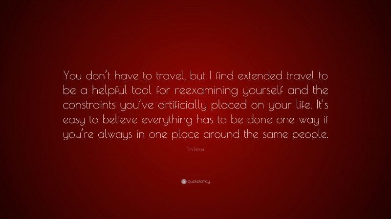 Tim Ferriss Quote: “You don’t have to travel, but I find extended travel to be a helpful tool for reexamining yourself and the constraints you’ve artificially placed on your life. It’s easy to believe everything has to be done one way if you’re always in one place around the same people.”