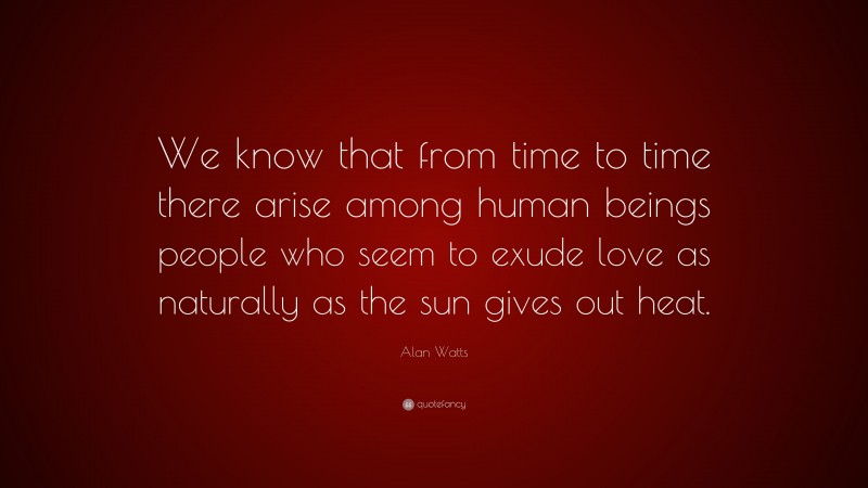 Alan Watts Quote: “We know that from time to time there arise among human beings people who seem to exude love as naturally as the sun gives out heat.”