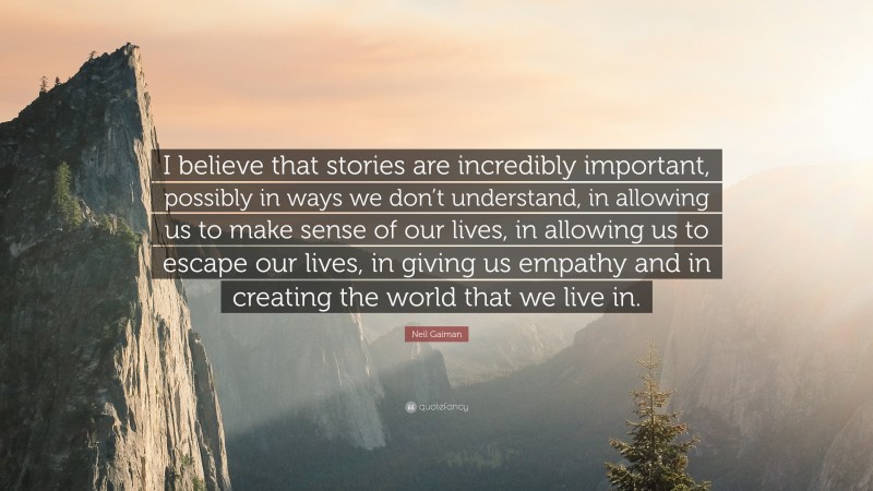 Neil Gaiman Quote: “I believe that stories are incredibly important, possibly in ways we don’t understand, in allowing us to make sense of our lives, in allowing us to escape our lives, in giving us empathy and in creating the world that we live in.”
