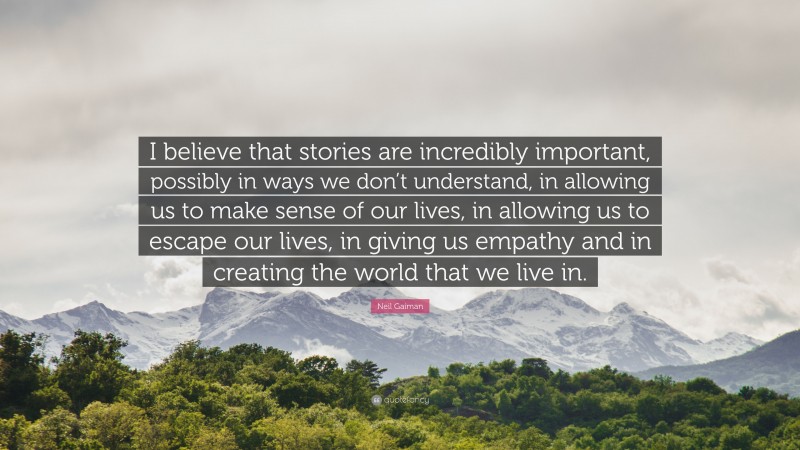 Neil Gaiman Quote: “I believe that stories are incredibly important, possibly in ways we don’t understand, in allowing us to make sense of our lives, in allowing us to escape our lives, in giving us empathy and in creating the world that we live in.”