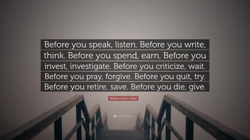 William Arthur Ward Quote: “Before you speak, listen. Before you write, think. Before you spend, earn. Before you invest, investigate. Before you criticize, wait. Before you pray, forgive. Before you quit, try. Before you retire, save. Before you die, give.”