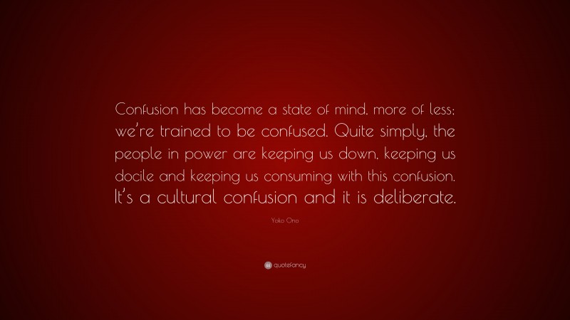 Yoko Ono Quote: “Confusion has become a state of mind, more of less; we’re trained to be confused. Quite simply, the people in power are keeping us down, keeping us docile and keeping us consuming with this confusion. It’s a cultural confusion and it is deliberate.”