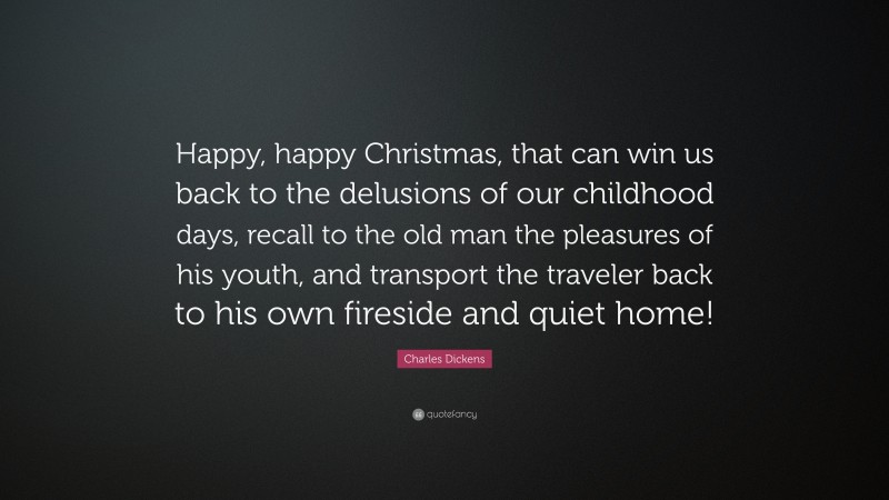 Charles Dickens Quote: “Happy, happy Christmas, that can win us back to the delusions of our childhood days, recall to the old man the pleasures of his youth, and transport the traveler back to his own fireside and quiet home!”
