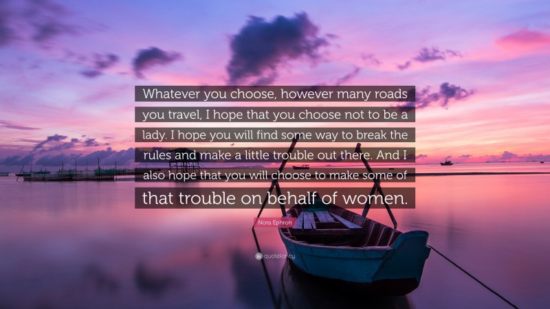 Nora Ephron Quote: “Whatever you choose, however many roads you travel, I hope that you choose not to be a lady. I hope you will find some way to break the rules and make a little trouble out there. And I also hope that you will choose to make some of that trouble on behalf of women.”