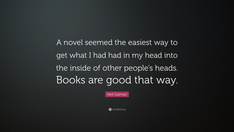 Neil Gaiman Quote: “A novel seemed the easiest way to get what I had had in my head into the inside of other people’s heads. Books are good that way.”