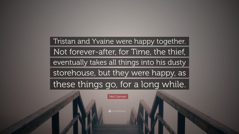Neil Gaiman Quote: “Tristan and Yvaine were happy together. Not forever-after, for Time, the thief, eventually takes all things into his dusty storehouse, but they were happy, as these things go, for a long while.”