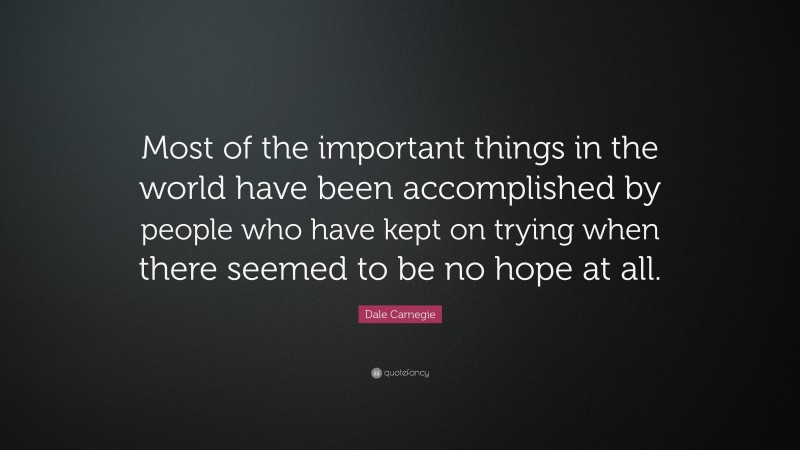 Dale Carnegie Quote: “Most of the important things in the world have been accomplished by people who have kept on trying when there seemed to be no hope at all.”