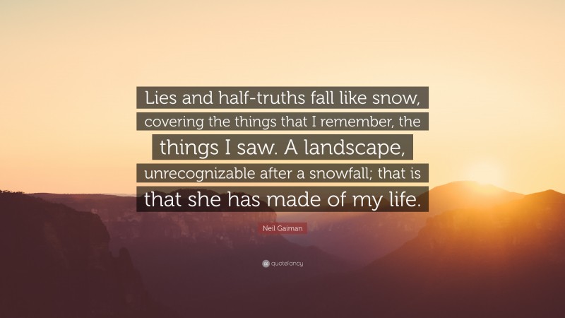 Neil Gaiman Quote: “Lies and half-truths fall like snow, covering the things that I remember, the things I saw. A landscape, unrecognizable after a snowfall; that is that she has made of my life.”