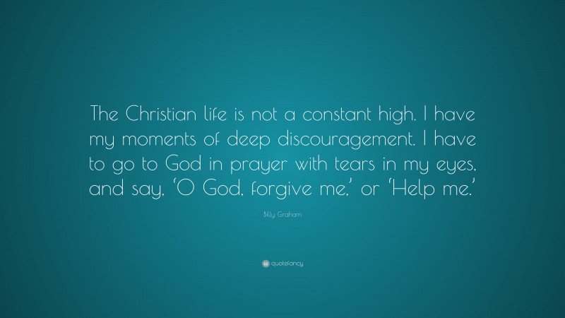 Billy Graham Quote: “The Christian life is not a constant high. I have my moments of deep discouragement. I have to go to God in prayer with tears in my eyes, and say, ‘O God, forgive me,’ or ‘Help me.’”