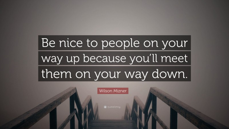 Wilson Mizner Quote: “Be nice to people on your way up because you’ll meet them on your way down.”