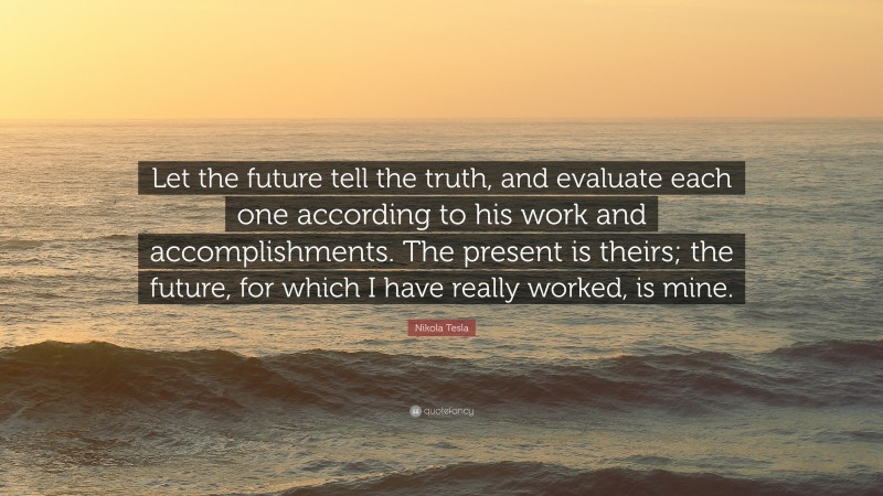 Nikola Tesla Quote: “Let the future tell the truth, and evaluate each one according to his work and accomplishments. The present is theirs; the future, for which I have really worked, is mine.”