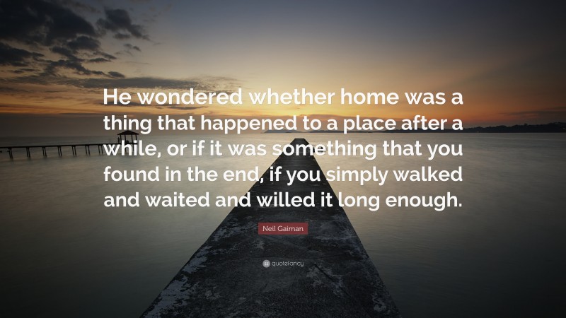 Neil Gaiman Quote: “He wondered whether home was a thing that happened to a place after a while, or if it was something that you found in the end, if you simply walked and waited and willed it long enough.”