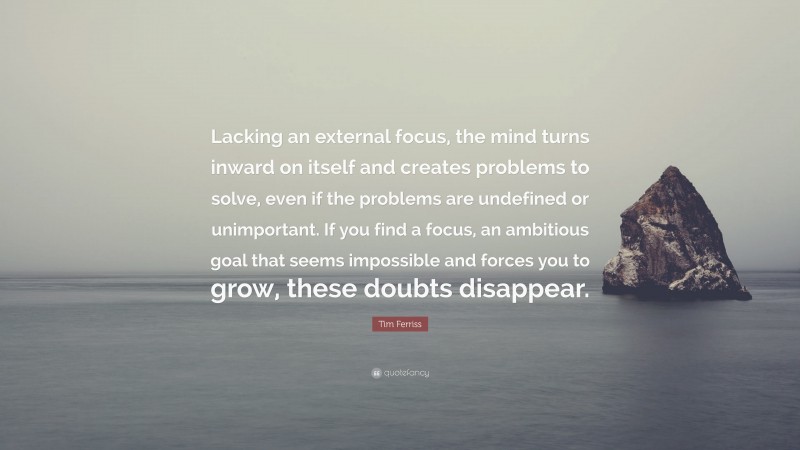 Tim Ferriss Quote: “Lacking an external focus, the mind turns inward on itself and creates problems to solve, even if the problems are undefined or unimportant. If you find a focus, an ambitious goal that seems impossible and forces you to grow, these doubts disappear.”