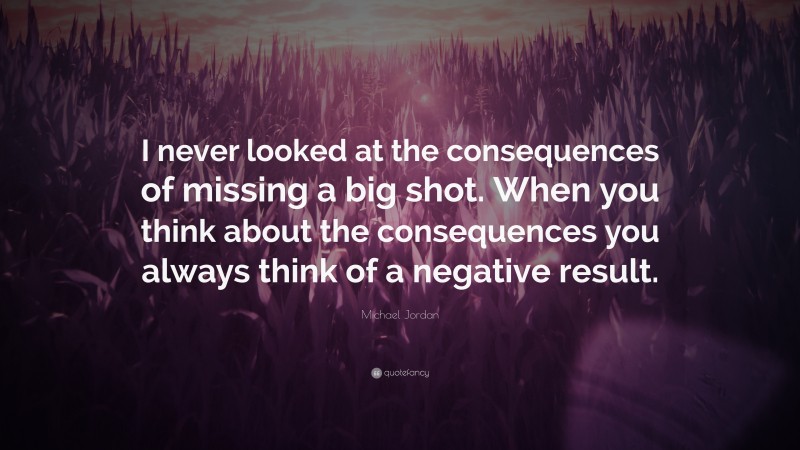 Michael Jordan Quote: “I never looked at the consequences of missing a big shot. When you think about the consequences you always think of a negative result.”