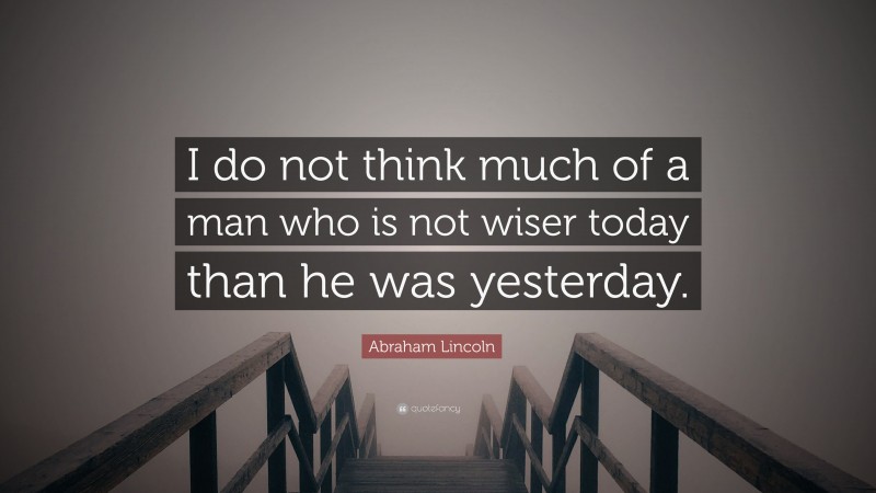 Abraham Lincoln Quote: “I do not think much of a man who is not wiser today than he was yesterday.”