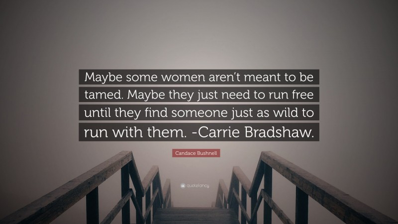 Candace Bushnell Quote: “Maybe some women aren’t meant to be tamed. Maybe they just need to run free until they find someone just as wild to run with them. -Carrie Bradshaw.”