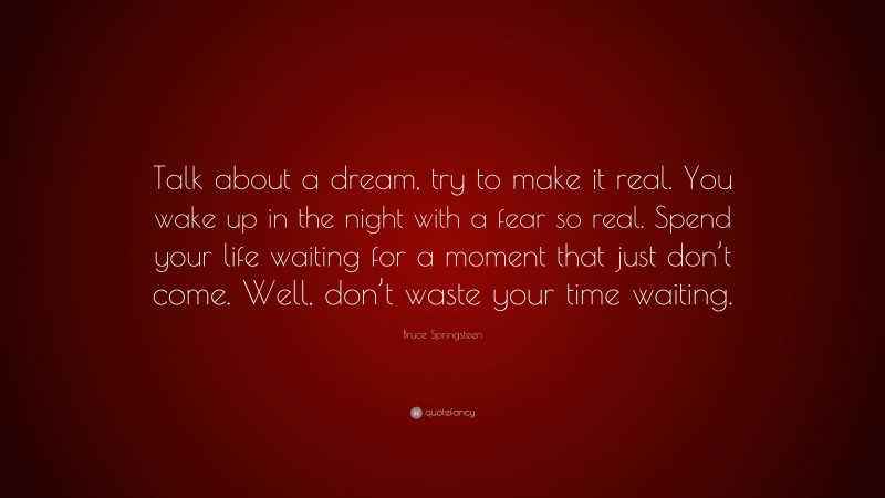 Bruce Springsteen Quote: “Talk about a dream, try to make it real. You wake up in the night with a fear so real. Spend your life waiting for a moment that just don’t come. Well, don’t waste your time waiting.”