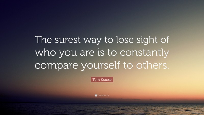 Tom Krause Quote: “The surest way to lose sight of who you are is to constantly compare yourself to others.”