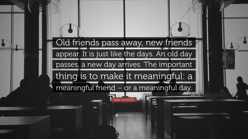 Dalai Lama XIV Quote: “Old friends pass away, new friends appear. It is just like the days. An old day passes, a new day arrives. The important thing is to make it meaningful: a meaningful friend – or a meaningful day.”