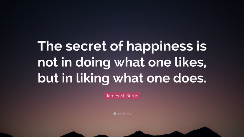 James M. Barrie Quote: “The secret of happiness is not in doing what one likes, but in liking what one does.”