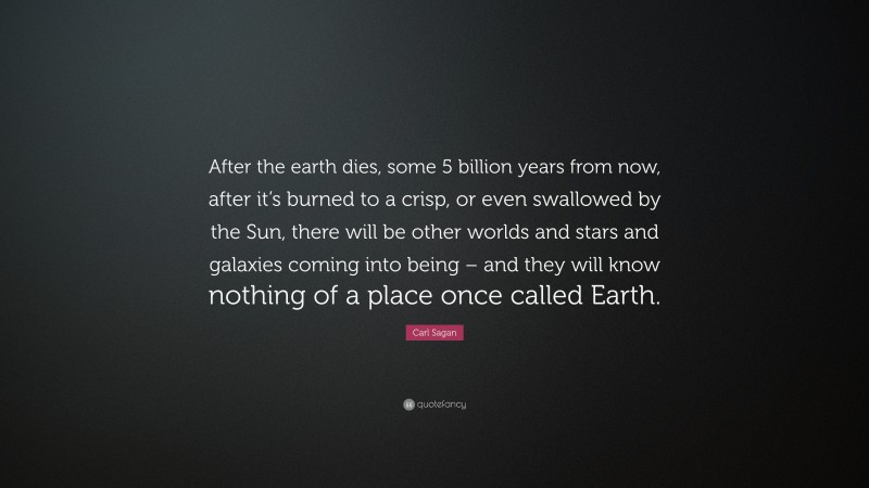 Carl Sagan Quote: “After the earth dies, some 5 billion years from now, after it’s burned to a crisp, or even swallowed by the Sun, there will be other worlds and stars and galaxies coming into being – and they will know nothing of a place once called Earth.”
