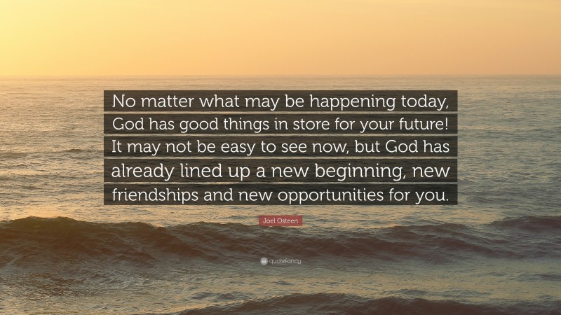 Joel Osteen Quote: “No matter what may be happening today, God has good things in store for your future! It may not be easy to see now, but God has already lined up a new beginning, new friendships and new opportunities for you.”