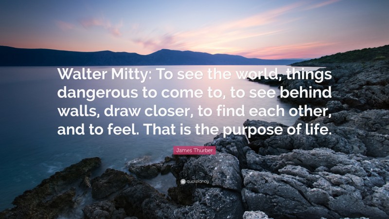 James Thurber Quote: “Walter Mitty: To see the world, things dangerous to come to, to see behind walls, draw closer, to find each other, and to feel. That is the purpose of life.”