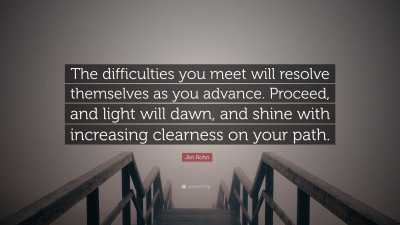 Jim Rohn Quote: “The difficulties you meet will resolve themselves as you advance. Proceed, and light will dawn, and shine with increasing clearness on your path.”