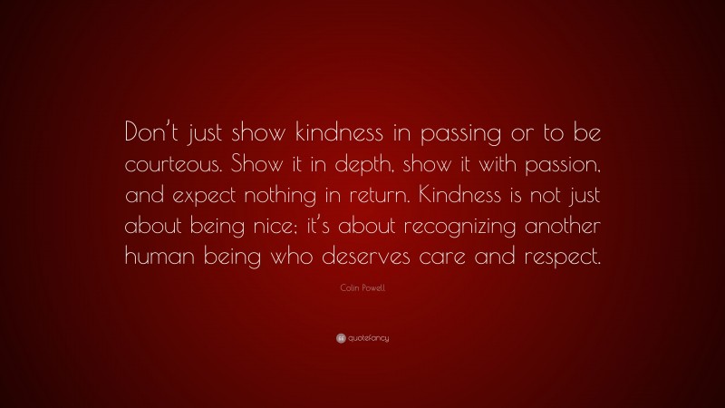 Colin Powell Quote: “Don’t just show kindness in passing or to be courteous. Show it in depth, show it with passion, and expect nothing in return. Kindness is not just about being nice; it’s about recognizing another human being who deserves care and respect.”