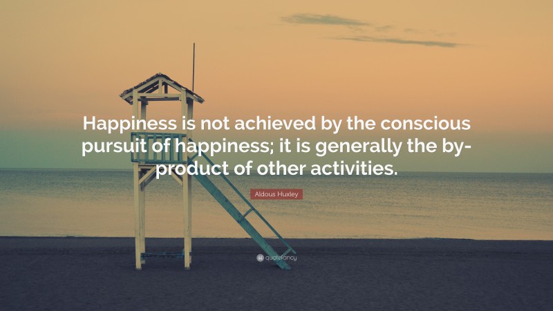 Aldous Huxley Quote: “Happiness is not achieved by the conscious pursuit of happiness; it is generally the by-product of other activities.”