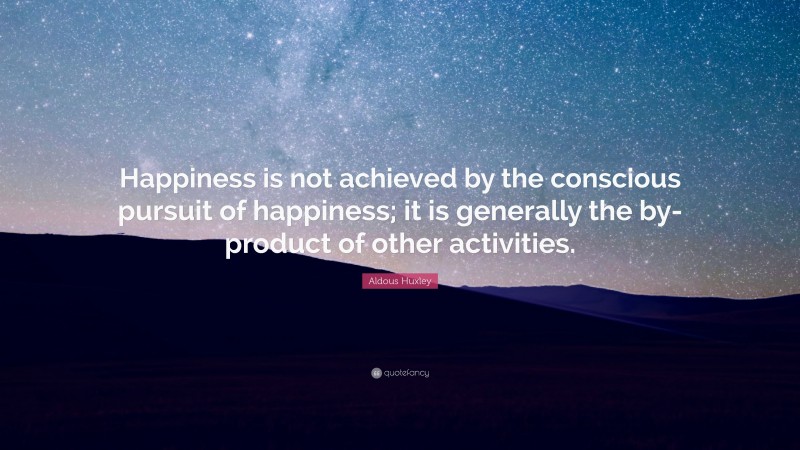 Aldous Huxley Quote: “Happiness is not achieved by the conscious pursuit of happiness; it is generally the by-product of other activities.”