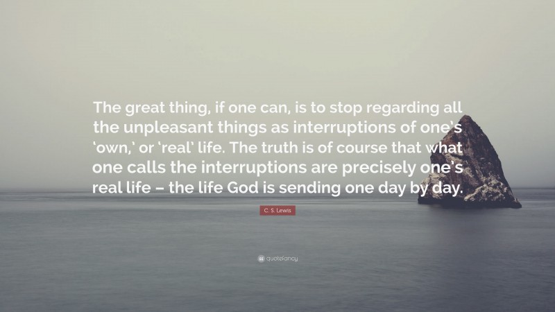 C. S. Lewis Quote: “The great thing, if one can, is to stop regarding all the unpleasant things as interruptions of one’s ‘own,’ or ‘real’ life. The truth is of course that what one calls the interruptions are precisely one’s real life – the life God is sending one day by day.”
