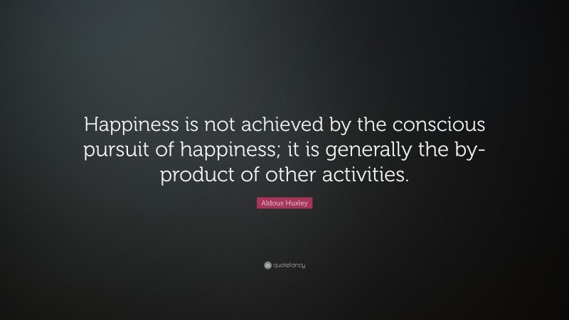 Aldous Huxley Quote: “Happiness is not achieved by the conscious pursuit of happiness; it is generally the by-product of other activities.”