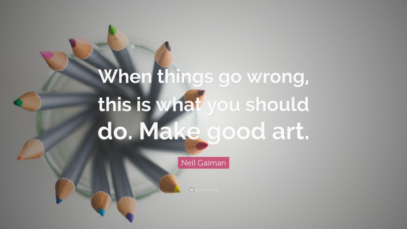 Neil Gaiman Quote: “When things go wrong, this is what you should do. Make good art.”