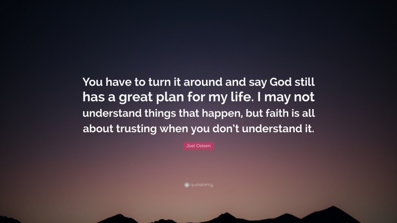 Joel Osteen Quote: “You have to turn it around and say God still has a great plan for my life. I may not understand things that happen, but faith is all about trusting when you don’t understand it.”