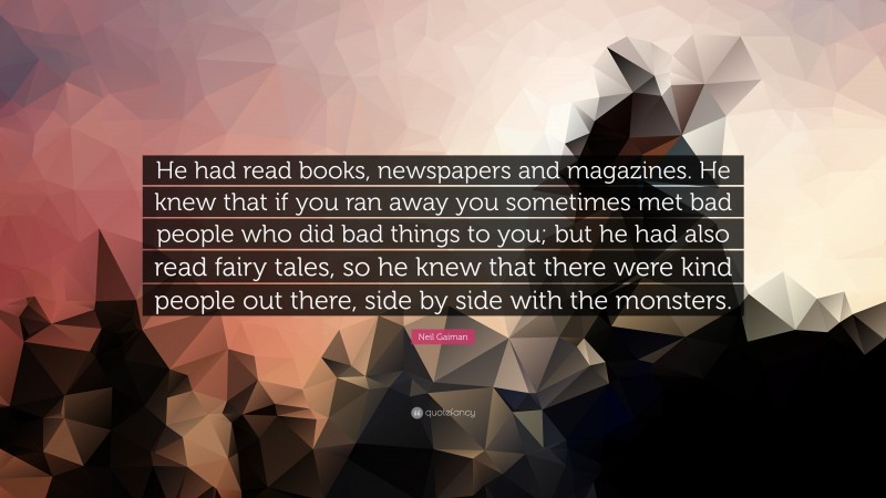 Neil Gaiman Quote: “He had read books, newspapers and magazines. He knew that if you ran away you sometimes met bad people who did bad things to you; but he had also read fairy tales, so he knew that there were kind people out there, side by side with the monsters.”