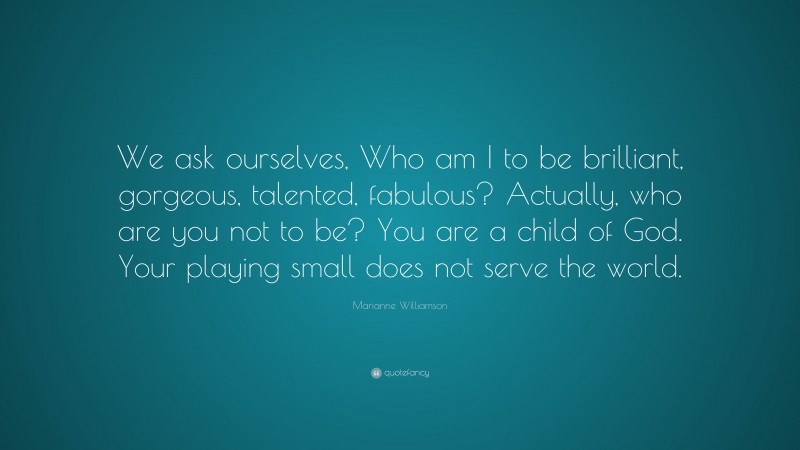 Marianne Williamson Quote: “We ask ourselves, Who am I to be brilliant, gorgeous, talented, fabulous? Actually, who are you not to be? You are a child of God. Your playing small does not serve the world.”